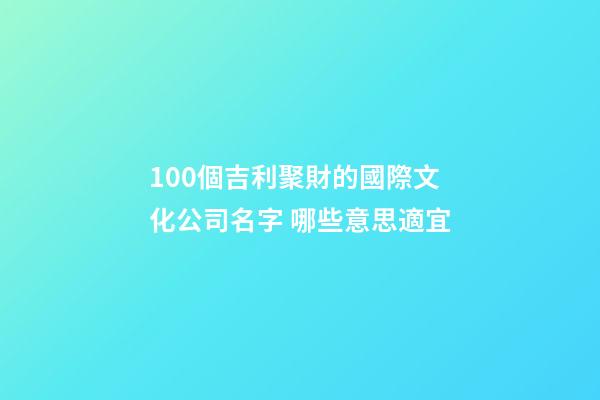 100個吉利聚財的國際文化公司名字 哪些意思適宜